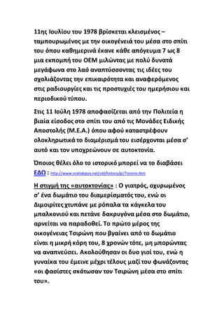 11ης Ιουλίου του 1978 βρίσκεται κλεισμένος –
ταμπουρωμένος με την οικογένειά του μέσα στο σπίτι
του όπου καθημερινά έκανε κάθε απόγευμα 7 ως 8
μια εκπομπή του ΟΕΜ μιλώντας με πολύ δυνατά
μεγάφωνα στο λαό αναπτύσσοντας τις ιδέες του
σχολιάζοντας την επικαιρότητα και αναφερόμενος
στις ραδιουργίες και τις προστυχιές του ημερήσιου και
περιοδικού τύπου.
Στις 11 Ιούλη 1978 αποφασίζεται από την Πολιτεία η
βιαία είσοδος στο σπίτι του από τις Μονάδες Ειδικής
Αποστολής (Μ.Ε.Α.) όπου αφού καταστρέφουν
ολοκληρωτικά το διαμέρισμά του εισέρχονται μέσα σ’
αυτό και τον υποχρεώνουν σε αυτοκτονία.
Όποιος θέλει όλο το ιστορικό μπορεί να το διαβάσει
ΕΔΩ : http://www.vrahokipos.net/old/history/gr/Tsironis.htm
Η στιγμή της «αυτοκτονίας» : Ο γιατρός, οχυρωμένος
σ’ ένα δωμάτιο του διαμερίσματός του, ενώ οι
Διμοιρίτες χτυπάνε με ρόπαλα τα κάγκελα του
μπαλκονιού και πετάνε δακρυγόνα μέσα στο δωμάτιο,
αρνείται να παραδοθεί. Το πρώτο μέρος της
οικογένειας Τσιρώνη που βγαίνει από το δωμάτιο
είναι η μικρή κόρη του, 8 χρονών τότε, μη μπορώντας
να αναπνεύσει. Ακολούθησαν οι δυο γιοί του, ενώ η
γυναίκα του έμεινε μέχρι τέλους μαζί του φωνάζοντας
«οι φασίστες σκότωσαν τον Τσιρώνη μέσα στο σπίτι
του».
 