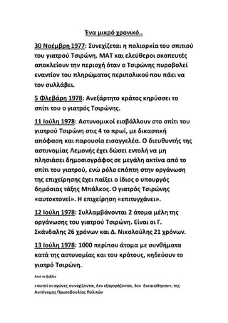 Ένα μικρό χρονικό..
30 Νοέμβρη 1977: Συνεχίζεται η πολιορκία του σπιτιού
του γιατρού Τσιρώνη. ΜΑΤ και ελεύθεροι σκοπευτές
αποκλείουν την περιοχή όταν ο Τσιρώνης πυροβολεί
εναντίον του πληρώματος περιπολικούπου πάει να
τον συλλάβει.
5 Φλεβάρη 1978: Ανεξάρτητο κράτος κηρύσσει το
σπίτι του ο γιατρός Τσιρώνης.
11 Ιούλη 1978: Αστυνομικοί εισβάλλουν στο σπίτι του
γιατρού Τσιρώνη στις 4 το πρωί, με δικαστική
απόφαση και παρουσία εισαγγελέα. Ο διευθυντής της
αστυνομίας Λεμονής έχει δώσει εντολή να μη
πλησιάσει δημοσιογράφος σε μεγάλη ακτίνα από το
σπίτι του γιατρού, ενώ ρόλο επόπτη στην οργάνωση
της επιχείρησης έχει παίξει ο ίδιος ο υπουργός
δημόσιας τάξης Μπάλκος. Ο γιατρός Τσιρώνης
«αυτοκτονεί». Η επιχείρηση «επιτυγχάνει».
12 Ιούλη 1978: Συλλαμβάνονται 2 άτομα μέλη της
οργάνωσης του γιατρού Τσιρώνη. Είναι οι Γ.
Σκάνδαλης 26 χρόνων και Δ. Νικολούλης 21 χρόνων.
13 Ιούλη 1978: 1000 περίπου άτομα με συνθήματα
κατά της αστυνομίας και του κράτους, κηδεύουν το
γιατρό Τσιρώνη.
Από το βιβλίο
«αυτοί οι αγώνες συνεχίζονται, δεν εξαγοράζονται, δεν δικαιώθηκαν», της
Αυτόνομης Πρωτοβουλίας Πολιτών
 