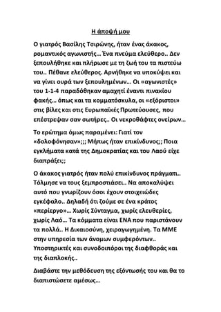Η άποψή μου
Ο γιατρός Βασίλης Τσιρώνης, ήταν ένας άκακος,
ρομαντικός αγωνιστής… Ένα πνεύμα ελεύθερο.. Δεν
ξεπουλήθηκε και πλήρωσε με τη ζωή του τα πιστεύω
του.. Πέθανε ελεύθερος. Αρνήθηκε να υποκύψει και
να γίνει ουρά των ξεπουλημένων… Οι «αγωνιστές»
του 1-1-4 παραδόθηκαν αμαχητί έναντι πινακίου
φακής… όπως και τα κομματόσκυλα, οι «εξόριστοι»
στις βίλες και στις Ευρωπαϊκές Πρωτεύουσες, που
επέστρεψαν σαν σωτήρες.. Οι νεκροθάφτες ονείρων…
Το ερώτημα όμως παραμένει: Γιατί τον
«δολοφόνησαν»;;; Μήπως ήταν επικίνδυνος;; Ποια
εγκλήματα κατά της Δημοκρατίας και του Λαού είχε
διαπράξει;;
Ο άκακος γιατρός ήταν πολύ επικίνδυνος πράγματι..
Τόλμησε να τους ξεμπροστιάσει.. Να αποκαλύψει
αυτό που γνωρίζουν όσοι έχουν στοιχειώδες
εγκέφαλο.. Δηλαδή ότι ζούμε σε ένα κράτος
«περίεργο»… Χωρίς Σύνταγμα, χωρίς ελευθερίες,
χωρίς Λαό… Τα κόμματα είναι ΕΝΑ που παριστάνουν
τα πολλά.. Η Δικαιοσύνη, χειραγωγημένη. Τα ΜΜΕ
στην υπηρεσία των άνομων συμφερόντων..
Υποστηρικτές και συνοδοιπόροι της διαφθοράς και
της διαπλοκής..
Διαβάστε την μεθόδευση της εξόντωσής του και θα το
διαπιστώσετε αμέσως…
 