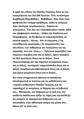 Η αρχή του τέλους του Βασίλη Τσιρώνη, έγινε με την
καταμέτρηση των 251.000 λευκών.. Τότε το σύστημα
διαφθοράς θορυβήθηκε.. Φοβήθηκε.. Όσο ήταν ένας
γραφικός δεν υπήρχε πρόβλημα, αλλά το νούμερο
ήταν ιδιαίτερα συγκλονιστικό… Έπρεπε να
τελειώνουν.. Έτσι δεν τον «δολοφόνησαν» απλά, αλλά
τον εξαφάνισαν εντελώς… Ψάξτε στο διαδίκτυο για
πληροφορίες.. Δε θα βρείτε σε καμιά φυλλάδα, σε
κανένα αρχείο… τίποτα… Και τα κόμματα;;;Της
υποτιθέμενης αριστεράς;;; Οι υπερασπιστές των
αδυνάτων, των ανθρώπων του πνεύματος και της
εργασίας, πού στο ήταν;;;; … Πολιτικοί αεριτζήδες που
παίρνουν ακριβώς όσα και οι Δεξιοί.. έχουν ακριβώς
τα ίδια προνόμια, όπως και οι Δεξιοί.. Ζουν
πλουσιοπάροχα απ’ τον Δημόσιο κουρμπανά, όπως
και οι Δεξιοί, συντηρούν κομματόσκυλα όπως και οι
Δεξιοί, διορίζουν ρουσφετολογικά όπως και οι Δεξιοί,
μας έχουν χεσμένους όπως και οι Δεξιοί…
Δεν είναι υποχρεωτικό κάποιος να ασπάζεται
ολοκληρωτικά τα πιστεύω και τις μεθοδεύσεις του
«ωραίου ανθρώπου» Βασίλη Τσιρώνη, για να
παραδεχτεί το κουράγιο, το θάρρος και τη λεβεντιά
του… Φανέρωσε, και πλήρωσε με τη ζωή του, την
απόλυτη σαπίλα που ορίζει τις τύχες μας και απέδειξε
ότι μπορείς να παραμείνεις άνθρωπος και να
αντισταθείς στην αθλιότητα ακόμα και μόνος σου..
Μέσα απ’ το σπίτι σου…
 