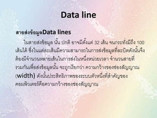 Data line
สายส่งข้อมูลData lines
ในสายส่งข้อมูล นั้น ปกติ อาจมีตั้งแต่ 32 เส้น จนกระทั่งมีถึง 100
เส้นได้ ซึ่งในแต่ละเส้นมีความสามารถในการส่งข้อมูลที่ละบิตดังนั้นจึง
ต้องมีจานวนหลายเส้นในการส่งในหนึ่งหน่วยเวลา จานวนสายที่
รวมกันเพื่อส่งข้อมูลนั้น จะถูกเรียกว่า ความกว้างของช่องสัญญาณ
(width) ดังนั้นประสิทธิภาพของระบบตัวหนึ่งที่สาคัญของ
คอมพิวเตอร์คือความกว้างของช่องสัญญาณ
 