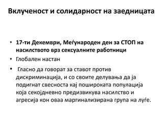 Вклученост и солидарност на заедницата
• 17-ти Декември, Меѓународен ден за СТОП на
насилството врз сексуалните работници
• Глобален настан
• Гласно да говорат за ставот против
дискриминација, и со своите делувања да ја
подигнат свесноста кај пошироката популација
која секојдневно предизвикува насилство и
агресија кон оваа маргинализирана група на луѓе.
 
