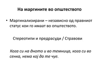 На маргините во општеството
• Маргинализирани – независно од правниот
статус кои го имаат во општеството.
Стереотипи и предрасуди / Стравови
Кога си на дното и во темница, кога си во
сенка, нема кој да те чуе.
 