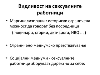 Видливост на сексуалните
работници
• Маргинализирани : историски ограничена
можност да говорат без посредници
( новинари, стории, активисти, НВО ... )
• Ограничено медиумско претствавување
• Социјални медиуми - сексуалните
работници зборуваат директно за себе.
 
