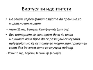 Виртуелни идентитети
• Не сакам сајбер фанатазијата да премине во
мојот личен живот
- Кевин 22 год. Вентура, Калифорнија (cam boy)
• Без интернет се сомневам дека ќе имав
можност вака брзо да се развијам сексулано,
најверојатно ќе останев во мојот мал приватен
свет без да знам што се случува надвор
- Рони 19 год. Берлин, Германија (ескорт)
 