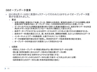 G8オープンデータ憲章
11
 2013年6月17-18日に英国ロックアーンで行われたG8サミットでオープンデータ憲
章が合意されました。
 要点
 世界は情報に刺激されて加速している。情報化は効率的、実効的な政府・ビジネスを構築し経済
成長を促す可能性があり、オープンデータは、この世界的な同行の中心に位置している。
 データへのアクセスは情報流通改善を助ける新たな見識を発展させる。政府が持つデータは利活
用されやすい方法で共有されていない→失われた機会として捉えられる。
 政府データへアクセスすることは公的サービス公共サービスをより良く行わせる機会を与える。
 政府のデータを最大限広くとらえ、国、地方自治体、国際政府機関、などにより保有されるデータ
 インターネット上でデータ収集基準、公表プロセスについて透明化
 データを機械判読可能な形式で提供し、将来世代のデータ技術革新者の能力を強化
 オープンデータの利益は全ての国民によって享受されるべき
 ５原則
・原則としてのオープンデータ（明確な理由がない限り所有するデータは公開）
・質と量（世界的基準に合わせるデータ形式と可能な限りデータ公開）
・全ての者が利用できる（世界中からアクセスを可能にする）
・改善されたガバナンスのためのデータの公表（行政サービス向上のために公開）
・技術革新のためのデータの公表（将来的技術者能力強化）
 