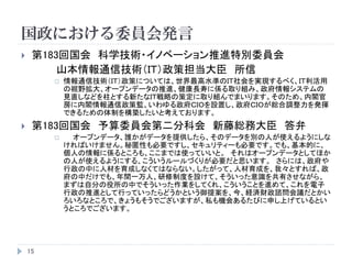 国政における委員会発言
15
 第183回国会 科学技術・イノベーション推進特別委員会
山本情報通信技術（ＩＴ）政策担当大臣 所信
 情報通信技術（ＩＴ）政策については、世界最高水準のＩＴ社会を実現するべく、ＩＴ利活用
の裾野拡大、オープンデータの推進、健康長寿に係る取り組み、政府情報システムの
見直しなどを柱とする新たなＩＴ戦略の策定に取り組んでまいります。そのため、内閣官
房に内閣情報通信政策監、いわゆる政府ＣＩＯを設置し、政府ＣＩＯが総合調整力を発揮
できるための体制を構築したいと考えております。
 第183回国会 予算委員会第二分科会 新藤総務大臣 答弁
 オープンデータ、誰かがデータを提供したら、そのデータを別の人が使えるようにしな
ければいけません。秘匿性も必要ですし、セキュリティーも必要です。でも、基本的に、
個人の情報に係るところも、ここまでは使っていいと。 それはオープンデータとしてほか
の人が使えるようにする、こういうルールづくりが必要だと思います。 さらには、政府や
行政の中に人材を育成しなくてはならない。したがって、人材育成を、我々とすれば、政
府の中だけでも、年間一万人、研修制度を設けて、そういった意識を共有させながら、
まずは自分の役所の中でそういった作業をしてくれ、こういうことを進めて、これを電子
行政の推進として行っていったらどうかという御提案を、今、経済財政諮問会議だとかい
ろいろなところで、きょうもそうでございますが、私も機会あるたびに申し上げているとい
うところでございます。
 