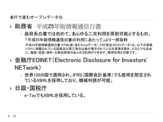 省庁で進むオープンデータ化
16
 総務省 平成25年版情報通信白書
 政府系白書では初めて、あらゆる二次利用を原則可能とするもの。
「平成25年版情報通信白書の利用にあたって」より一部抜粋
平成25年版情報通信白書（HTML版（含むExcelデータ）、PDF版及びCSVデータ）は、以下の図表
リストに掲載されている図表及び第三者の出典が表示されている文章等を除き、どなたでも自由
に、複製・改変・頒布・公衆送信等のあらゆる利用ができます。商用利用も可能です。
 金融庁EDINET（Electronic Disclosure for Investors'
NETwork）
 世界120カ国で適用され、IFRS（国際会計基準）でも使用を想定され
ているXBRLを採用しており、機械判読が可能。
 日銀・国税庁
 e-TaxでもXBRLを採用している。
 