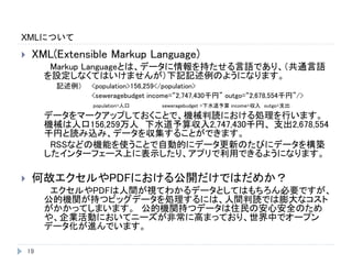 XMLについて
19
 XML(Extensible Markup Language)
Markup Languageとは、データに情報を持たせる言語であり、（共通言語
を設定しなくてはいけませんが）下記記述例のようになります。
記述例） <population>156,259</population>
<seweragebudget income=“2,747,430千円” outgo=“2,678,554千円”/>
population=人口 seweragebudget =下水道予算 income=収入 outgo=支出
データをマークアップしておくことで、機械判読における処理を行います。
機械は人口156,259万人 下水道予算収入2,747,430千円、 支出2,678,554
千円と読み込み、データを収集することができます。
RSSなどの機能を使うことで自動的にデータ更新のたびにデータを構築
したインターフェース上に表示したり、アプリで利用できるようになります。
 何故エクセルやPDFにおける公開だけではだめか？
エクセルやPDFは人間が視てわかるデータとしてはもちろん必要ですが、
公的機関が持つビッグデータを処理するには、人間判読では膨大なコスト
がかかってしまいます。 公的機関持つデータは住民の安心安全のため
や、企業活動においてニーズが非常に高まっており、世界中でオープン
データ化が進んでいます。
 