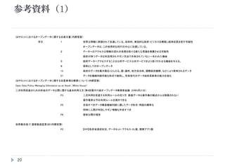 20
G8サミットにおけるオープンデータに関する合意文書（内閣官房）
序文 １ 世界は情報に刺激されて加速している。効率的、実効的な政府・ビジネスを構築し経済成長を促す可能性
オープンデータは、この世界的な同行の中心に位置している。
２ データへのアクセスは情報の流れの改善を助ける新たな見識を発展させる可能性
政府が持つデータは利活用されやすい方法で共有されていない→失われた機会
５ 政府データへアクセスすることは公的サービス公共サービスをより良く行わせる機会を与える。
８ 原則としてのオープンデータ
13 政府のデータを最大限広くとらえる。国・連邦、地方自治体、国際政府機関、などにより保有されるデータ
27 データを機械判読可能な形式で提供し、将来世代のデータ技術革新者の能力を強化
G8サミットにおけるオープンデータに関する合意事項の概要について（内閣官房）
Open Data Policy-Managing Information as an Asset （White House）
二次利用促進のための府省のデータ公開に関する基本的考え方（第4回電子行政オープンデータ実務者会議 25年6月21日）
P3 二次利用を促進する利用ルールの在り方 数値データは著作権の観点からは制限されない
著作権者は予め利用ルールを掲示できる
P5 目指すべきデータ構造機械判読に適したデータ形式・用語の標準化
同時に人間が判別しやすい情報も作成すべき
P6 原則公開の理念
世界最先端 IT 国家創造宣言(抄)(内閣官房)
P2 【KPI】各府省達成状況、データセット・アクセス・DL数、開発アプリ数
参考資料（1）
 