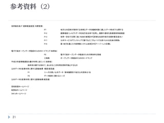参考資料（2）
21
世界最先端 IT 国家創造宣言（内閣官房）
P7 地方公共団体が保有する多様なデータを機械判読に適したデータ形式で公開する
P12 健康増進にレセプトデータを地方自治体で活用し、健康や適切な医療提供取組増進
P13 世界一安全で災害に強い社会の実現【KPI】多様な伝達手段の全国的普及度合い
P17 公共サービスがワンストップで誰でもどこでもいつでも受けられる社会の実現b
P18 国・地方を通じた行政情報システム改革【KPI】ペーパーレス目標b
電子行政オープンデータ推進のためのロードマップ（総務省）
P2 電子行政オープンデータ推進のための具体的な取組
工程表 オープンデータ推進のためのロードマップ
平成25年版情報通信白書の利用にあたって（総務省）
政府系白書では初めて、あらゆる二次利用を原則可能とするもの
公共データの産業利用に関する調査結果 概要(経団連)
P1 ニーズの高い公共データ 保有機関別で地方公共団体は1位
P3 データ提供に関わるニーズ
公共データの産業利用に関する調査結果(経団連)
首相官邸ホームページ
総務省ホームページ
OKFJホームページ
 