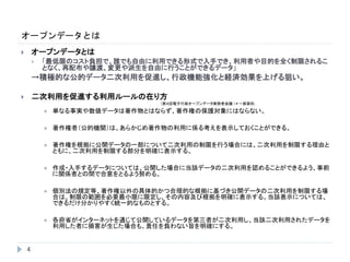 オープンデータとは
4
 オープンデータとは
 「最低限のコスト負担で、誰でも自由に利用できる形式で入手でき、利用者や目的を全く制限されるこ
となく、再配布や譲渡、変更や派生を自由に行うことができるデータ」
→積極的な公的データ二次利用を促進し、行政機能強化と経済効果を上げる狙い。
 二次利用を促進する利用ルールの在り方
(第４回電子行政オープンデータ実務者会議 )＊一部要約
 単なる事実や数値データは著作物とはならず、著作権の保護対象にはならない。
 著作権者（公的機関）は、あらかじめ著作物の利用に係る考えを表示しておくことができる。
 著作権を根拠に公開データの一部について二次利用の制限を行う場合には、二次利用を制限する理由と
ともに、二次利用を制限する部分を明確に表示する。
 作成・入手するデータについては、公開した場合に当該データの二次利用を認めることができるよう、事前
に関係者との間で合意をとるよう努める。
 個別法の規定等、著作権以外の具体的かつ合理的な根拠に基づき公開データの二次利用を制限する場
合は、制限の範囲を必要最小限に限定し、その内容及び根拠を明確に表示する。当該表示については、
できるだけ分かりやすく統一的なものとする。
 各府省がインターネットを通じて公開しているデータを第三者が二次利用し、当該二次利用されたデータを
利用した者に損害が生じた場合も、責任を負わない旨を明確にする。
 