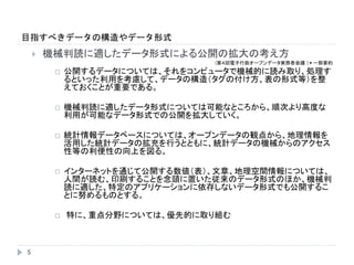 目指すべきデータの構造やデータ形式
5
 機械判読に適したデータ形式による公開の拡大の考え方
(第４回電子行政オープンデータ実務者会議 )＊一部要約
 公開するデータについては、それをコンピュータで機械的に読み取り、処理す
るといった利用を考慮して、データの構造（タグの付け方、表の形式等）を整
えておくことが重要である。
 機械判読に適したデータ形式については可能なところから、順次より高度な
利用が可能なデータ形式での公開を拡大していく。
 統計情報データベースについては、オープンデータの観点から、地理情報を
活用した統計データの拡充を行うとともに、統計データの機械からのアクセス
性等の利便性の向上を図る。
 インターネットを通じて公開する数値（表）、文章、地理空間情報については、
人間が読む、印刷することを念頭に置いた従来のデータ形式のほか、機械判
読に適した、特定のアプリケーションに依存しないデータ形式でも公開するこ
とに努めるものとする。
 特に、重点分野については、優先的に取り組む
 