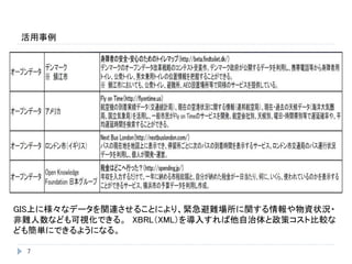 活用事例
7
GIS上に様々なデータを関連させることにより、緊急避難場所に関する情報や物資状況・
非難人数なども可視化できる。 XBRL（XML）を導入すれば他自治体と政策コスト比較な
ども簡単にできるようになる。
 