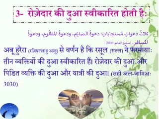 अब हुररा (रहजयल्लाहु अन्हु) से वर्मन ह हक रसल (सल्ल) ने फरमायाैः
तीन व्यहियों की दुआ सवीकाररत हैं। रोजेदार की दुआ और
हपहित व्यहि की दुआ और यात्री की दुआ। (सही अल-जाहमअैः
3030)
3- रोजेद़ार की दुआ स्वीक़ाररे होेी हैाः
ٍ‫ستجابات‬ ُ‫م‬ ٍ‫وات‬َ‫ع‬َ‫د‬
ُ
‫ثالث‬:‫املظ‬
ُ
‫ودعوة‬ ، ِ‫م‬ِ‫ئ‬‫الصا‬
ُ
‫دعوة‬
ُ
‫ودعوة‬ ، ِ‫وم‬
ُ
‫ل‬
ِ‫ر‬ِ‫ف‬‫املسا‬.(‫الجامع‬‫صحيح‬:3030)
 