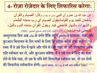 अब्दुल्लाह हबन अम्र (रहज) से वर्मन हहक रसल (सल्ल) ने फरमायाैः रोजा और
कुरआन हकयामत के हदन भिों के हलए हशफाररस कऱेंगे। रोजा कहेगाैः “हे
रब्ब! मैं ने उसे हदन म़ें िाने और पीने से रोके रिा, तो मेरी हशफाररस उसके
प्रहत सवीकार कर ले, और कुरआन कहेगाैः मैं ने उसे रात म़ें हनन्द का मजा
लेने से रोके रिा, तो उस के प्रहत मेरी हशफाररस सवीकार कर, तो उन दोनों
की हशफाररस सवीकाररत होगी। (मुसनद अहमदैः 10/118, व सही अल-जाहमअैः 3882)
4- रोज़ा रोजेद़ार के र्लए र्शफ़ाररस करेग़ााः
‫النبي‬ ‫أن‬ ‫عمرو‬ ‫بن‬ ‫هللا‬ ‫عبد‬ ‫عن‬‫وسلم‬ ‫عليه‬ ‫هللا‬ ‫صلى‬‫قال‬:‫والقرآن‬ ‫الصيام‬
‫يوم‬ ‫للعبد‬ ‫يشفعان‬‫القيامة،يقول‬‫ا‬ ‫منعته‬ ‫رب‬ ‫أي‬ ‫الصيام‬‫لطعام‬
‫بالنهار‬ ‫والشهوات‬‫فشفعنى‬‫فيه‬.‫القرآن‬ ‫ويقول‬،‫بالليل‬ ‫النوم‬ ‫منعته‬
‫فشفعنى‬‫فيشفعان‬ ‫فيه‬.(‫رواه‬‫أحمد‬:10/118‫و‬‫الجامع‬ ‫صحيح‬:3882)
 