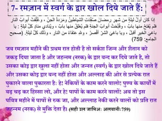 जब रमज़ान महीने की प्रथम ऱाे होेी है ेो सकि श र्जन्न और शैे़ान को
जकड़ र्दय़ा ज़ाे़ा है और जहन्नम (नरक) के द्व़ार बन्द कर र्दये ज़ाेे है, ेो
उसक़ा कोइ द्व़ार िुल़ा नहीं होे़ा और जन्ने (स्वगि) के द्व़ार िोल र्दये ज़ाेे हं
और उसक़ा कोइ द्व़ार बन्द नहीं होे़ा और अल्ल़ाह की ओर से प्रत्येक ऱाे
पुक़ारने व़ाल़ा पुक़ारे़ा हैाः हे! नेर्कयों के क़ाम करने व़ालो! पुण्य के क़ायों में
बढ़ चढ़ कर र्हस्स़ा लो, और हे! प़ापों के क़ाम करने व़ालों! अब ेो इस
पर्वत्र महीने में प़ापों से रुक ज़ा, और अल्ल़ाह नेकी करने व़ालों को प्रर्े ऱाे
जहन्नम (नरक) से मुर्ि देे़ा है। (सही उल ज़ार्मअाः अलब़ानीाः759)
7- रमज़ान में स्वगि के द्व़ार िोल र्दये ज़ाेे हं:
ِ‫الجن‬ ُ‫ة‬‫د‬َ‫ر‬َ‫م‬‫و‬ ُ‫ن‬‫الشياطي‬ ِ‫ت‬َ‫د‬ِ‫ف‬ُ‫ص‬ َ‫رمضان‬ ِ‫شهر‬ ‫من‬ ٍ‫ة‬‫ليل‬ ُ‫ل‬‫أو‬ ‫كان‬ ‫إذا‬ِ‫النار‬ ُ‫أبواب‬ ْ‫قت‬ِ‫ل‬ُ‫غ‬‫و‬ ،
‫با‬ ‫منها‬ ْ‫غلق‬ُ‫ي‬ ‫فلم‬ ِ‫ة‬‫الجن‬ ُ‫أبواب‬ ْ‫ت‬َ‫ح‬ِ‫ت‬ُ‫ف‬‫و‬ ، ٌ‫باب‬ ‫منها‬ ْ‫فتح‬ُ‫ي‬ ‫فلم‬ٍ‫ة‬‫ليل‬ َّ‫ل‬‫ك‬ ٍ‫د‬‫منا‬ ‫نادي‬ُ‫ي‬‫و‬ ، ٌ‫ب‬:‫يا‬
ِ‫النار‬ ‫من‬ ُ‫ء‬‫عتقا‬ ِ‫هلل‬‫و‬ ، ْ‫صر‬ْ‫ق‬‫أ‬ ِ‫الشر‬ َ‫باغي‬ ‫ويا‬ ، ْ‫أقبل‬ ِ‫الخير‬ َ‫باغي‬َّ‫ل‬‫ك‬ ‫وذلك‬ ،ٍ‫ة‬‫ليل‬( .‫صحيح‬
‫الجامع‬:759)
 