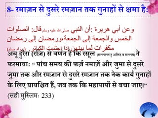 ‫هريرة‬ ‫أبي‬ ‫وعن‬:‫النبي‬ ‫أن‬‫وسلم‬ ‫عليه‬ ‫هللا‬ ‫صلى‬‫قال‬:‫الصلوات‬
‫إلى‬ ‫والجمعة‬ ‫الخمس‬‫الجمعة،ورمضان‬‫رمضان‬ ‫إلى‬
‫بينهن‬ ‫لما‬ ‫مكفرات‬‫الكبائر‬ ‫اجتنبت‬ ‫إذا‬.(‫رواه‬‫مسلم‬)
8- रम़ाजन से दुसरे रमज़ान ेक गुऩाहों से क्षम़ा है:
अबू हुरैऱा (रर्ज) से वर्िन है र्क रसूल (सल्लल्ल़ाहु अर्लह व सल्लम) ने
फरम़ाय़ााः “ प़ांच समय की फजि नम़ाजें और जुम़ा से दुसरे
जुम़ा ेक और रमज़ान से दुसरे रमज़ान ेक नेक क़ायि गुऩाहों
के र्लए प्ऱायर्िे हं, जब ेक र्क मह़ाप़ापों से बच़ा ज़ाए।”
(सही मुहसलमैः 233)
 