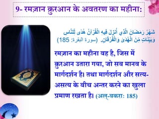 9- रमज़ान क़ु रआन के अवेरर् क़ा महीऩा:
ُ‫ر‬ْ‫ه‬َ‫ش‬‫ي‬ِ‫ف‬ َ‫ل‬ ِ‫نز‬ُ‫أ‬ ‫ي‬ِ‫ذ‬َّ‫ل‬‫ا‬ َ‫ان‬َ‫ض‬َ‫م‬َ‫ر‬َّ‫ن‬‫ل‬ِ‫ل‬ ‫ًى‬‫د‬ُ‫ه‬ ُ‫آن‬ْ‫ر‬ُ‫ق‬ْ‫ل‬‫ا‬ ِ‫ه‬ِ‫اس‬
ٰ‫َى‬‫د‬ُ‫ه‬ْ‫ل‬‫ا‬ َ‫ن‬ِ‫م‬ ‫ات‬َ‫ن‬ِ‫ي‬َ‫ب‬َ‫و‬ْ‫ر‬ُ‫ف‬ْ‫ل‬‫ا‬َ‫و‬ِ‫ان‬َ‫ق‬.(‫البقرة‬ ‫سورة‬:185)
रमज़ान क़ा महीऩा वह है, र्जस में
क़ु रआन उे़ाऱा गय़ा, जो सब म़ानव के
म़ागिदशिन है। ेथ़ा म़ागिदशिन और सत्य-
असत्य के बीच अन्ेर करने क़ा िुल़ा
प्रम़ार् रिे़ा है। (अल्-बकऱााः 185)
 