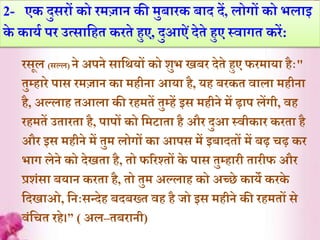 2- एक दुसरों को रमज़ान की मुब़ारक ब़ाद दें, लोगों को भल़ाइ
के क़ायि पर उत्स़ार्हे करेे हुए, दुआऐंदेेे हुए स्व़ागे करें:
रसूल (सल्ल) ने अपने स़ार्थयों को शुभ िबर देेे हुए फरम़ाय़ा हैाः"
ेुम्ह़ारे प़ास रमज़ान क़ा महीऩा आय़ा है, यह बरके व़ाल़ा महीऩा
है, अल्ल़ाह ेआल़ा की रहमेें ेुम्हें इस महीने में ढ़़ाप लेंगी, वह
रहमेें उे़ारे़ा है, प़ापों को र्मट़ाे़ा है और दुआ स्वीक़ार करे़ा है
और इस महीने में ेुम लोगों क़ा आपस में इब़ादेों में बढ़ चढ़ कर
भ़ाग लेने को देिे़ा है, ेो फररश्ेों के प़ास ेुम्ह़ारी े़ारीफ और
प्रशंस़ा बय़ान करे़ा है, ेो ेुम अल्ल़ाह को अच्छे क़ाये करके
र्दि़ाओ, र्नाःसन्देह बदबख्े वह है जो इस महीने की रहमेों से
वंर्चे रहे।” ( अल–ेबऱानी)
 