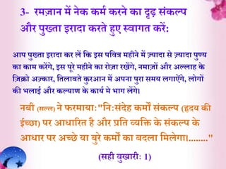 3- रमज़ान में नेक कमि करने क़ा दृढ़ संकल्प
और पुख्े़ा इऱाद़ा करेे हुए स्व़ागे करें:
आप पुख्े़ा इऱाद़ा कर लें र्क इस पर्वत्र महीने में ज़्जय़ाद़ा से ज़्जय़ाद़ा पुण्य
क़ा क़ाम करेंगे, इस पूरे महीने क़ा रोज़ा रिेंगे, नम़ाजों और अल्ल़ाह के
र्जक्रो अज़्जक़ार, र्ेल़ावेे कु रआन में अपऩा पुऱा समय लग़ाऐंगे, लोगों
की भल़ाई और कल्य़ार् के क़ायि मे भ़ाग लेंगे।
नबी (सल्ल) ने फरम़ाय़ााः"र्नाःसंदेह कमों संकल्प (हृदय की
ईच्छ़ा) पर आि़ाररे है और प्रर्े व्यर्ि के संकल्प के
आि़ार पर अच्छे य़ा बुरे कमों क़ा बदल़ा र्मलेग़ा।........"
(सही बुि़ारीाः 1)
 