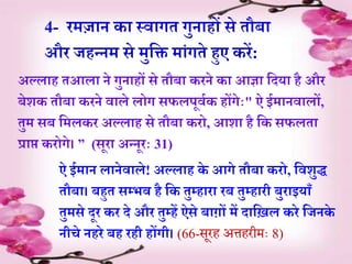 4- रमज़ान क़ा स्व़ागे गुऩाहों से ेौब़ा
और जहन्नम से मुर्ि म़ांगेे हुए करें:
अल्ल़ाह ेआल़ा ने गुऩाहों से ेौब़ा करने क़ा आज्ञ़ा र्दय़ा है और
बेशक ेौब़ा करने व़ाले लोग सफलपूविक होंगेाः" ऐ ईम़ानव़ालों,
ेुम सब र्मलकर अल्ल़ाह से ेौब़ा करो, आश़ा है र्क सफले़ा
प्ऱाप्त करोगे। ” (सूऱा अन्नूराः 31)
ऐ ईम़ान ल़ानेव़ाले! अल्ल़ाह के आगे ेौब़ा करो, र्वशुद्ध
ेौब़ा। बहुे सम्भव है र्क ेुम्ह़ाऱा रब ेुम्ह़ारी बुऱाइय़ाूँ
ेुमसे दूर कर दे और ेुम्हें ऐसे ब़ागों में द़ाऱ्िल करे र्जनके
नीचे नहरे बह रही होंगी। (66-सरह अत्तहरीमैः 8)
 
