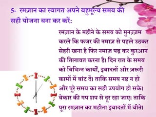 5- रमज़ान क़ा स्व़ागे अपने बहुमूल्य समय की
सही योजऩा बऩा कर करें:
रमज़ान के महीने के समय को मुनज़्जजम
करले र्क फजर की नम़ाज से पहले उठकर
सेहरी िऩा है र्फर नम़ाज पढ़ कर कु रआन
की र्ेल़ावे करऩा है। र्दन ऱाे के समय
को र्वर्भन्न क़ायों, इब़ादेों और जरूरी
क़ामों में ब़ांट दें। े़ार्क समय नष्ट न हो
और पूरे समय क़ा सही उपयोग हो सके ।
बेक़ार की गप शप से दूर रह़ा ज़ाए। े़ार्क
पूऱा रमज़ान क़ा महीऩा इब़ादेों में बीेे।
 