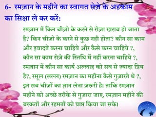 6- रमज़ान के महीने क़ा स्व़ागे रोजे के अहक़ाम
क़ा र्सक्ष़ा ले कर करें:
रमज़ान में र्कन चीजो के करने से रोज़ा िऱाब हो ज़ाे़ा
है? र्कन चीजो के करने से कु छ नही होे़ा? कौन स़ा क़ाम
और इब़ादेें करऩा च़ार्हये और कै से करन च़ार्हये ?,
कौन स़ा क़ाम रोजे की र्स्ेर्थ में नहीं करऩा च़ार्हये ?,
रमज़ान में कौन स़ा क़ायि अल्ल़ाह को सब से ज़्जय़ाद़ा र्प्रय
है?, रसूल (सल्ल) रमज़ान क़ा महीऩा कै से गुज़ारेे थे ?,
इन सब चीजों क़ा ज्ञ़ान लेऩा जरूरी है। े़ार्क रमज़ान
महीने को अच्छे ेरीके से गुज़ाऱा ज़ाए, रमज़ान महीने की
बरकेों और रहमेों को प्ऱाप्त र्कय़ा ज़ा सके ।
 