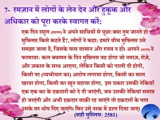 7- रमज़ान में लोगों के लेन देन और हुकू क और
अर्िक़ार को पूऱा करके स्व़ागे करें:
एक र्दन रसूल (सल्ल) ने अपने स़ार्थयों से पूछ़ााःक्य़ा ेुम ज़ानेे हो
मुर्ललस र्कसे कहेे हं?, लोगों ने कह़ा: हम़ारे बीच मुर्ललस उसे
समझ़ा ज़ाे़ा है, र्जसके प़ास स़ाम़ान और रुपय न हों। आपने (सल्ल) ने
फरम़ाय़ााः कल क्य़ामे के र्दन मुर्ललस वह होग़ा जो नम़ाज, रोजे,
और जक़ाे के स़ाथ आएग़ा, लेर्कन र्कसी को ग़ाली दी होगी,
र्कसी पर (व्यभीच़ार क़ा) आरोप लग़ाय़ा होग़ा, र्कसी क़ा म़ाल
ि़ाय़ा होग़ा, र्कसी क़ा िून बह़ाय़ा होग़ा, इस प्रक़ार उसकी नेर्कय़ाूँ
एक एक कर के हक़द़ारों को दे दी ज़ाएंगी, जब उसकी नेर्कय़ां सम़ाप्त
हो ज़ाएंगी और अभी हक़द़ार ब़ाक़ी रह ज़ाएंगे ेो हक़द़ारों के प़ाप
उसके सर थोप र्दए ज़ाएंगे। र्फर उसे नरक में ड़ाल र्दय़ा ज़ाए।
(सही मुर्स्लमाः 2581)
 