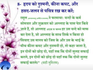 8- हृदय को दुश्मनी, कीऩा कपट, और
हसद-जलन से पर्वत्र रि कर करें:
रसूल (सल्लल्ल़ाहु अलैर्ह व सल्लम) ने फरम़ाय़ााः बन्दों के कमि
सोमव़ार और शुक्रव़ार को अल्ल़ाह के प़ास पेश र्कये
ज़ाेे हं, ेो अल्ल़ाह अज़्जज व जल्ल हर उस बन्दे को म़ाफ
कर देे़ा है, जो अल्ल़ाह के स़ाथ र्शकि न र्कय़ा हो
र्सव़ाए उस म़ानव को र्जस के और उस के भ़ाई के
बीच कीऩा कपट और दुशमनी हो, ेो कह़ा ज़ाे़ा है,
इन दोनों को छोड़ दो, यह़ाूँ ेक र्क दोनों सुलह सफ़ाई
करले, इन दोनों को छोड़ दो यह़ाूँ ेक र्क दोनो सुलह
सफ़ाई करले।” (सही मुहसलम)
 