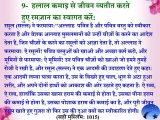 रसूल (सल्ल) ने फरम़ाय़ााः"अल्ल़ाह पर्वत्र है और पर्वत्र वस्ेु को स्वीक़ार
करे़ा है और बेशक अल्ल़ाह मुसलम़ानों को उन्हीं चीजों के करने क़ा आदेश
देे़ा है, र्जन चीजों के करने क़ा रसूलों को आज्ञ़ा देे़ा है, ेो अल्ल़ाह ने
फरम़ाय़ााः ऐ रसूलों! पर्वत्र वस्ेुओंको ि़ाओ और अच्छ़ा कमि करो, और
मूर्मनों से फरम़ाय़ााः ऐ मूर्मनों! उन पर्वत्र चीजों को ि़ाओ जो हमने ेुमहें
रोजी दे रिी है, और रसूल (सल्ल) ने एक आदमी की उद़ाहरर् देेे हुए कह़ााः
एक आदमी लम्ब़ा य़ात्ऱा करे़ा है, उस के र्बिरे हुए ब़ाल, िूल से अट़ा हुआ
शरीर, और अपने दोनों ह़ाथों को आक़ाश की ओर उठ़ाेे हुए कहे़ा हैाः ऐ रब्ब,
ऐ रब्ब, ह़ाल़ाूँर्क उसक़ा ि़ाऩा हऱाम की कम़ाई से होे़ा है, उसक़ा पीऩा हऱाम
की कम़ाई से होे़ा है, उसक़ा पोश़ाक हऱाम की कम़ाई क़ा है, और पूरी जीवन
हऱाम ि़ाेे हुए गुजऱा ेो र्फर उस की दुआ क्यों कर स्वीक़ाररे होगी।
9- हल़ाल कम़ाइ से जीवन व्येीे करेे
हुए रमज़ान क़ा स्व़ागे करें:
(सही मुर्स्लमाः 1015)
 