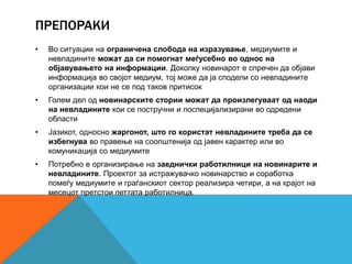 ПРЕПОРАКИ
• Во ситуации на ограничена слобода на изразување, медиумите и
невладините можат да си помогнат меѓусебно во однос на
објавувањето на информации. Доколку новинарот е спречен да објави
информација во својот медиум, тој може да ја сподели со невладините
организации кои не се под таков притисок
• Голем дел од новинарските стории можат да произлегуваат од наоди
на невладините кои се постручни и поспецијализирани во одредени
области
• Јазикот, односно жаргонот, што го користат невладините треба да се
избегнува во правење на соопштенија од јавен карактер или во
комуникација со медиумите
• Потребно е организирање на заеднички работилници на новинарите и
невладините. Проектот за истражувачко новинарство и соработка
помеѓу медиумите и граѓанскиот сектор реализира четири, а на крајот на
месецот претстои петтата работилница.
 