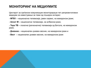 МОНИТОРИНГ НА МЕДИУМИТЕ
Центарот за граѓански комуникации мониторираше пет репрезентативни
медиуми за известување за теми од поширок интерес:
- МТВ1 – национална телевизија, јавен сервис, на македонски јазик;
- Алсат М – национална телевизија, на албански јазик;
- Тера ТВ – локална (регионална) телевизија од Битола, на македонски
јазик;
- Дневник – национален дневен весник, на македонски јазик и
- Вест – национален дневен весник, на македонски јазик
 