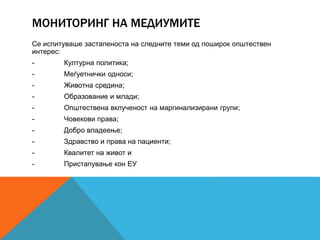 МОНИТОРИНГ НА МЕДИУМИТЕ
Се испитуваше застапеноста на следните теми од поширок општествен
интерес:
- Културна политика;
- Меѓуетнички односи;
- Животна средина;
- Образование и млади;
- Општествена вклученост на маргинализирани групи;
- Човекови права;
- Добро владеење;
- Здравство и права на пациенти;
- Квалитет на живот и
- Пристапување кон ЕУ
 