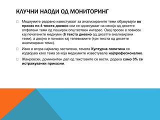 КЛУЧНИ НАОДИ ОД МОНИТОРИНГ
Медиумите редовно известуваат за анализираните теми објавувајќи во
просек по 4 текста дневно кои се однесуваат на некоја од десетте
опфатени теми од поширок општествен интерес. Овој просек е повисок
кај печатените медиуми (6 текста дневно од десетте анализирани
теми), а двојно е понизок кај телевизиите (три текста од десетте
анализирани теми).
Иако е втора најмалку застапена, темата Културна политика се
издвојува како тема за која медиумите известувале најпрофесионално.
Жанровски, доминантен дел од текстовите се вести, додека само 3% се
истражувачки приказни.
 