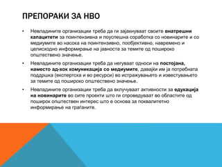 ПРЕПОРАКИ ЗА НВО
• Невладините организации треба да ги зајакнуваат своите внатрешни
капацитети за поинтензивна и поуспешна соработка со новинарите и со
медиумите во насока на поинтензивно, пообјективно, навремено и
целисходно информирање на јавноста за темите од пошироко
општествено значење.
• Невладините организации треба да негуваат односи на постојана,
наместо ад-хок комуникација со медиумите, давајќи им ја потребната
поддршка (експертска и во ресурси) во истражувањето и известувањето
за темите од пошироко општествено значење.
• Невладините организации треба да вклучуваат активности за едукација
на новинарите во сите проекти што ги спроведуваат во областите од
поширок општествен интерес што е основа за поквалитетно
информирање на граѓаните.
 