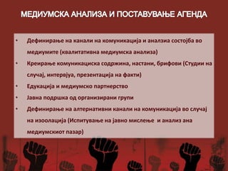 • Дефинирање на канали на комуникација и аналзиа состојба во
медиумите (квалитативна медиумска анализа)
• Креирање комуникациска содржина, настани, брифови (Студии на
случај, интервјуа, презентација на факти)
• Едукација и медиумско партнерство
• Јавна подршка од организирани групи
• Дефинирање на алтернативни канали на комуникација во случај
на изоолација (Испитување на јавно мислење и анализ ана
медиумскиот пазар)
 