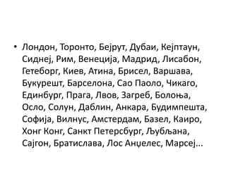 • Лондон, Торонто, Бејрут, Дубаи, Кејптаун,
Сиднеј, Рим, Венеција, Мадрид, Лисабон,
Гетеборг, Киев, Атина, Брисел, Варшава,
Букурешт, Барселона, Сао Паоло, Чикаго,
Единбург, Прага, Лвов, Загреб, Болоња,
Осло, Солун, Даблин, Анкара, Будимпешта,
Софија, Вилнус, Амстердам, Базел, Каиро,
Хонг Конг, Санкт Петерсбург, Љубљана,
Сајгон, Братислава, Лос Анџелес, Марсеј...
 