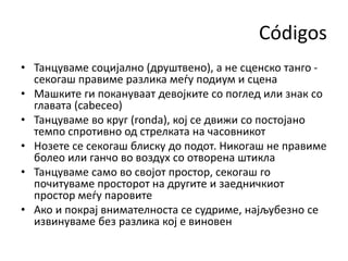 Códigos
• Танцуваме социјално (друштвено), а не сценско танго -
секогаш правиме разлика меѓу подиум и сцена
• Машките ги покануваат девојките со поглед или знак со
главата (cabеceo)
• Танцуваме во круг (ronda), кој се движи со постојано
темпо спротивно од стрелката на часовникот
• Нозете се секогаш блиску до подот. Никогаш не правиме
болео или ганчо во воздух со отворена штикла
• Танцуваме само во својот простор, секогаш го
почитуваме просторот на другите и заедничкиот
простор меѓу паровите
• Ако и покрај внимателноста се судриме, најљубезно се
извинуваме без разлика кој е виновен
 