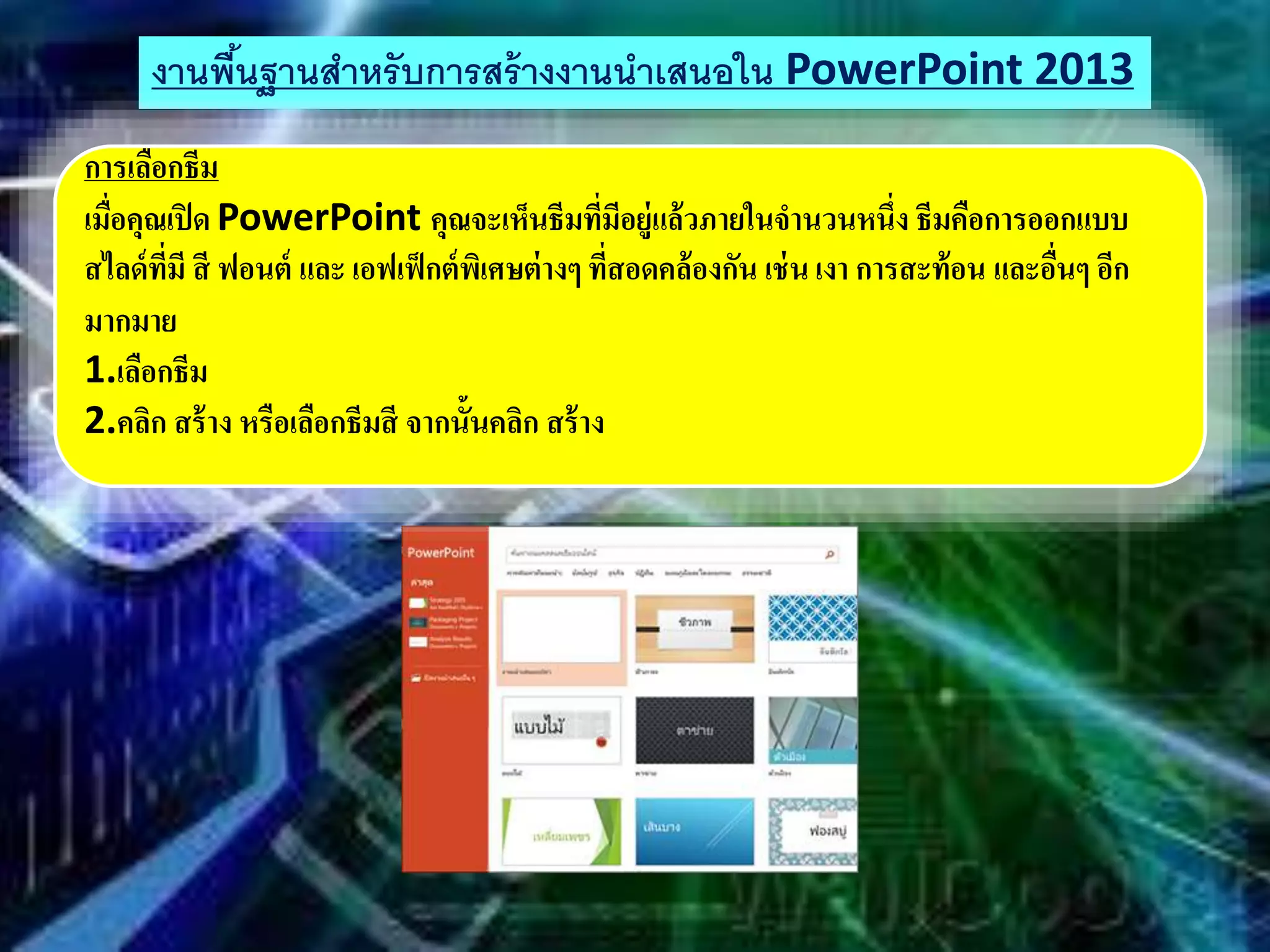 งานพื้นฐานสําหรับการสร้างงานนําเสนอใน PowerPoint 2013
การเลือกธีม
เมื่อคุณเปิด PowerPoint คุณจะเห็นธีมที่มีอยู่แล้วภายในจานวนหนึ่ง ธีมคือการออกแบบ
สไลด์ที่มี สี ฟอนต์ และ เอฟเฟ็กต์พิเศษต่างๆ ที่สอดคล้องกัน เช่น เงา การสะท้อน และอื่นๆ อีก
มากมาย
1.เลือกธีม
2.คลิก สร้าง หรือเลือกธีมสี จากนั้นคลิก สร้าง
 
