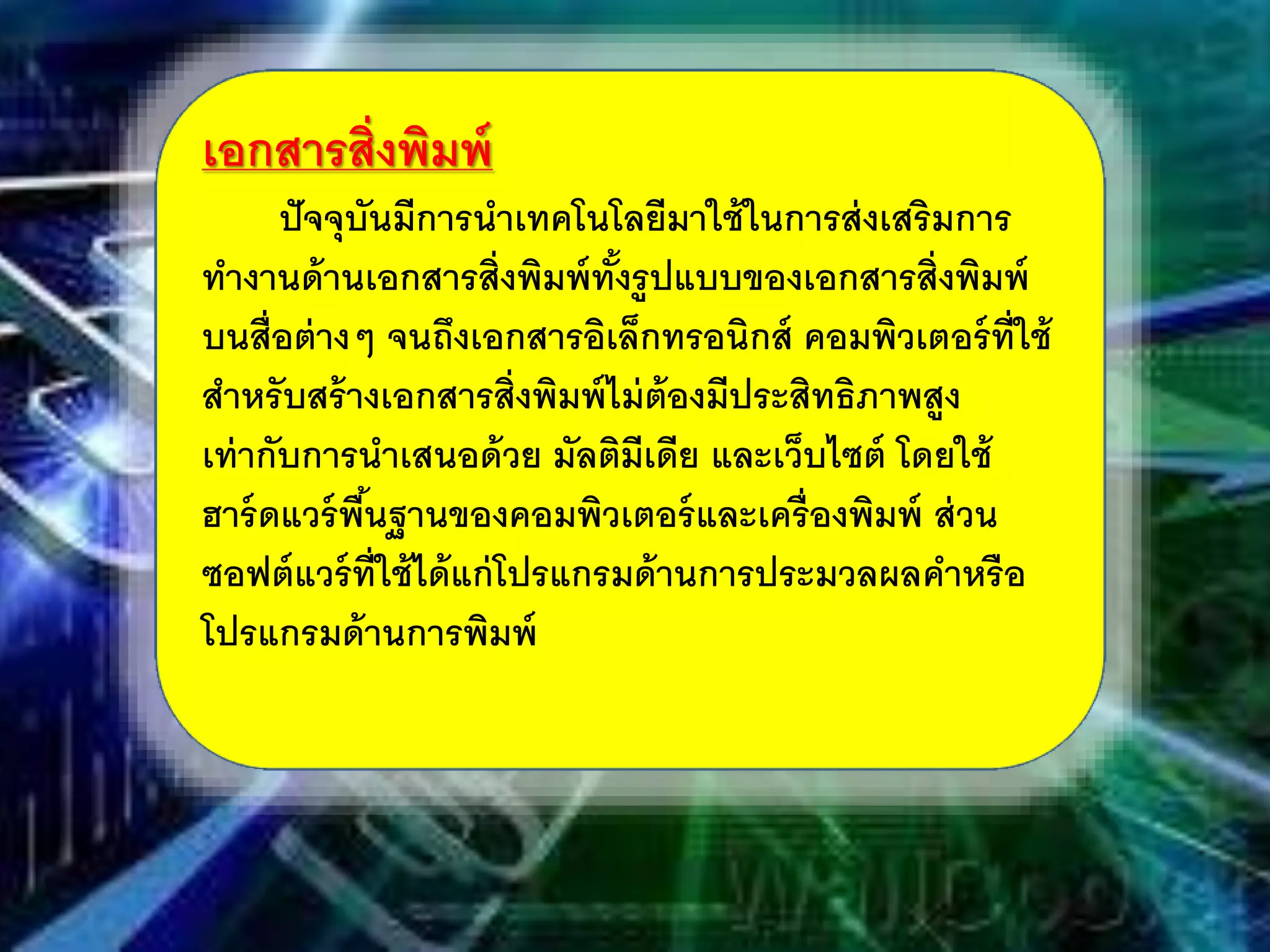 เอกสารสิ่งพิมพ์
ปัจจุบันมีการนําเทคโนโลยีมาใช้ในการส่งเสริมการ
ทํางานด้านเอกสารสิ่งพิมพ์ทั้งรูปแบบของเอกสารสิ่งพิมพ์
บนสื่อต่างๆ จนถึงเอกสารอิเล็กทรอนิกส์ คอมพิวเตอร์ที่ใช้
สําหรับสร้างเอกสารสิ่งพิมพ์ไม่ต้องมีประสิทธิภาพสูง
เท่ากับการนําเสนอด้วย มัลติมีเดีย และเว็บไซต์ โดยใช้
ฮาร์ดแวร์พื้นฐานของคอมพิวเตอร์และเครื่องพิมพ์ ส่วน
ซอฟต์แวร์ที่ใช้ได้แก่โปรแกรมด้านการประมวลผลคําหรือ
โปรแกรมด้านการพิมพ์
 