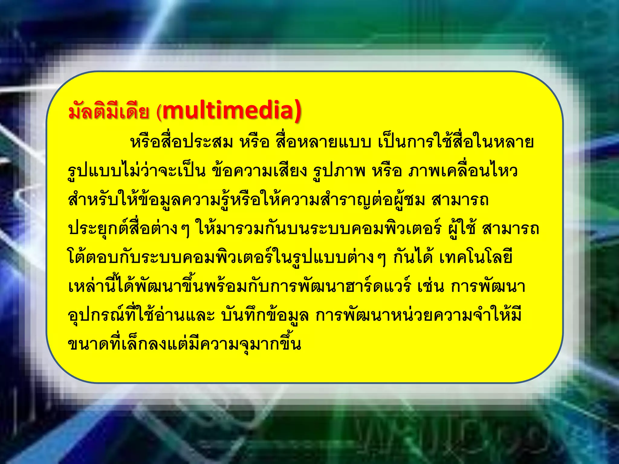 มัลติมีเดีย (multimedia)
หรือสื่อประสม หรือ สื่อหลายแบบ เป็นการใช้สื่อในหลาย
รูปแบบไม่ว่าจะเป็น ข้อความเสียง รูปภาพ หรือ ภาพเคลื่อนไหว
สําหรับให้ข้อมูลความรู้หรือให้ความสําราญต่อผู้ชม สามารถ
ประยุกต์สื่อต่างๆ ให้มารวมกันบนระบบคอมพิวเตอร์ ผู้ใช้ สามารถ
โต้ตอบกับระบบคอมพิวเตอร์ในรูปแบบต่างๆ กันได้ เทคโนโลยี
เหล่านี้ได้พัฒนาขึ้นพร้อมกับการพัฒนาฮาร์ดแวร์ เช่น การพัฒนา
อุปกรณ์ที่ใช้อ่านและ บันทึกข้อมูล การพัฒนาหน่วยความจําให้มี
ขนาดที่เล็กลงแต่มีความจุมากขึ้น
 