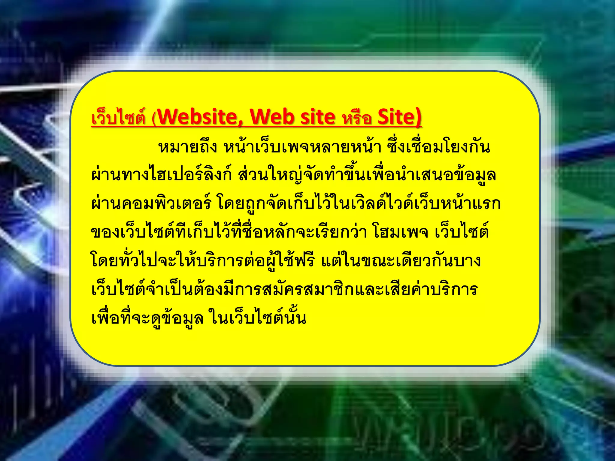 เว็บไซต์ (Website, Web site หรือ Site)
หมายถึง หน้าเว็บเพจหลายหน้า ซึ่งเชื่อมโยงกัน
ผ่านทางไฮเปอร์ลิงก์ ส่วนใหญ่จัดทําขึ้นเพื่อนําเสนอข้อมูล
ผ่านคอมพิวเตอร์ โดยถูกจัดเก็บไว้ในเวิลด์ไวด์เว็บหน้าแรก
ของเว็บไซต์ทีเก็บไว้ที่ชื่อหลักจะเรียกว่า โฮมเพจ เว็บไซต์
โดยทั่วไปจะให้บริการต่อผู้ใช้ฟรี แต่ในขณะเดียวกันบาง
เว็บไซต์จําเป็นต้องมีการสมัครสมาชิกและเสียค่าบริการ
เพื่อที่จะดูข้อมูล ในเว็บไซต์นั้น
 