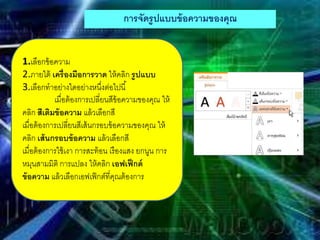 การจัดรูปแบบข้อความของคุณ
1.เลือกข้อความ
2.ภายใต้ เครื่องมือการวาด ให้คลิก รูปแบบ
3.เลือกทาอย่างใดอย่างหนึ่งต่อไปนี้
เมื่อต้องการเปลี่ยนสีข้อความของคุณ ให้
คลิก สีเติมข้อความ แล้วเลือกสี
เมื่อต้องการเปลี่ยนสีเส้นกรอบข้อความของคุณ ให้
คลิก เส้นกรอบข้อความ แล้วเลือกสี
เมื่อต้องการใช้เงา การสะท้อน เรืองแสง ยกนูน การ
หมุนสามมิติ การแปลง ให้คลิก เอฟเฟ็กต์
ข้อความ แล้วเลือกเอฟเฟ็กต์ที่คุณต้องการ
 