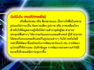 มัลติมีเดีย (multimedia)
หรือสื่อประสม หรือ สื่อหลายแบบ เป็นการใช้สื่อในหลาย
รูปแบบไม่ว่าจะเป็น ข้อความเสียง รูปภาพ หรือ ภาพเคลื่อนไหว
สําหรับให้ข้อมูลความรู้หรือให้ความสําราญต่อผู้ชม สามารถ
ประยุกต์สื่อต่างๆ ให้มารวมกันบนระบบคอมพิวเตอร์ ผู้ใช้ สามารถ
โต้ตอบกับระบบคอมพิวเตอร์ในรูปแบบต่างๆ กันได้ เทคโนโลยี
เหล่านี้ได้พัฒนาขึ้นพร้อมกับการพัฒนาฮาร์ดแวร์ เช่น การพัฒนา
อุปกรณ์ที่ใช้อ่านและ บันทึกข้อมูล การพัฒนาหน่วยความจําให้มี
ขนาดที่เล็กลงแต่มีความจุมากขึ้น
 