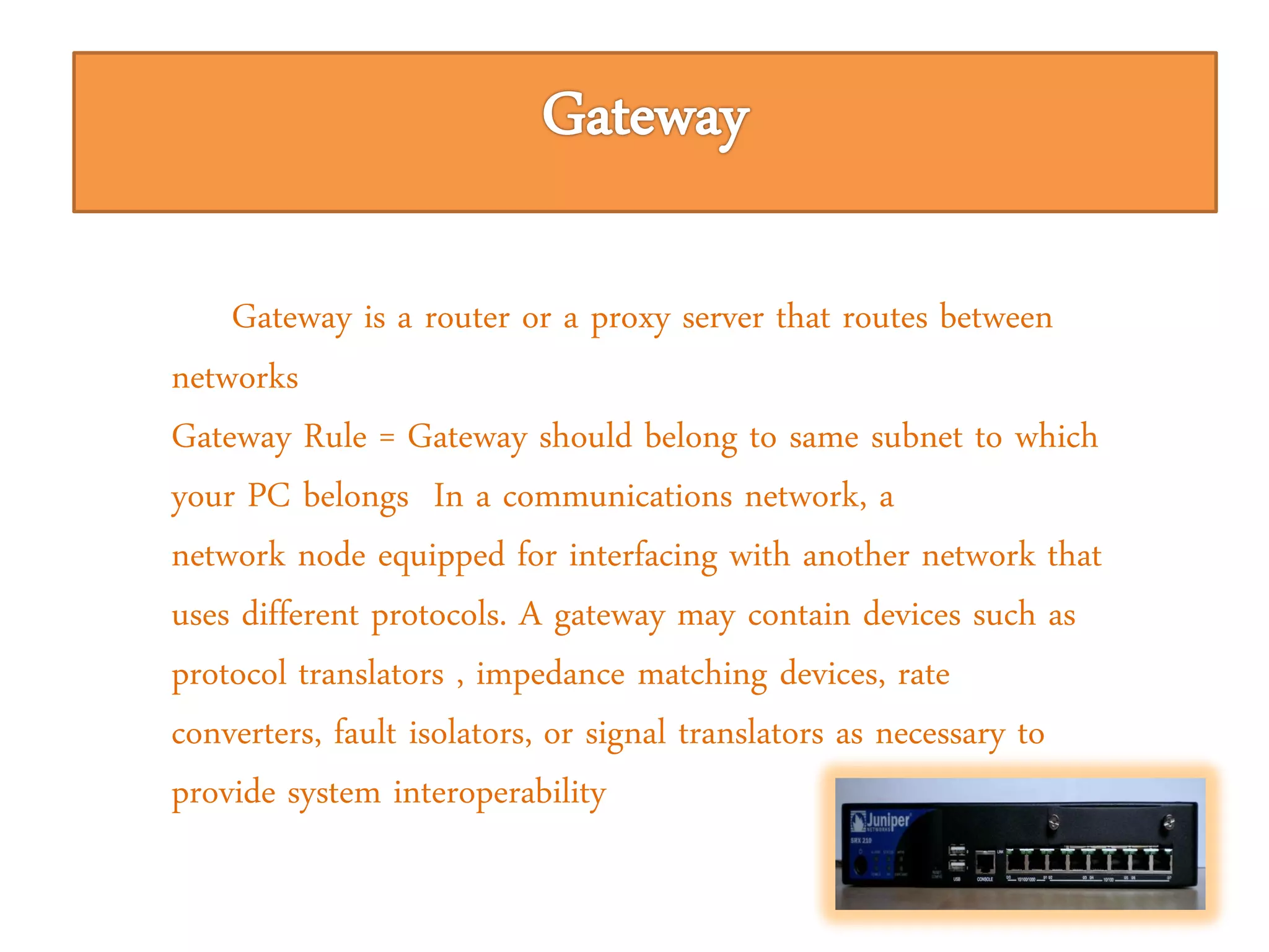 Gateway is a router or a proxy server that routes between
networks
Gateway Rule = Gateway should belong to same subnet to which
your PC belongs In a communications network, a
network node equipped for interfacing with another network that
uses different protocols. A gateway may contain devices such as
protocol translators , impedance matching devices, rate
converters, fault isolators, or signal translators as necessary to
provide system interoperability
 
