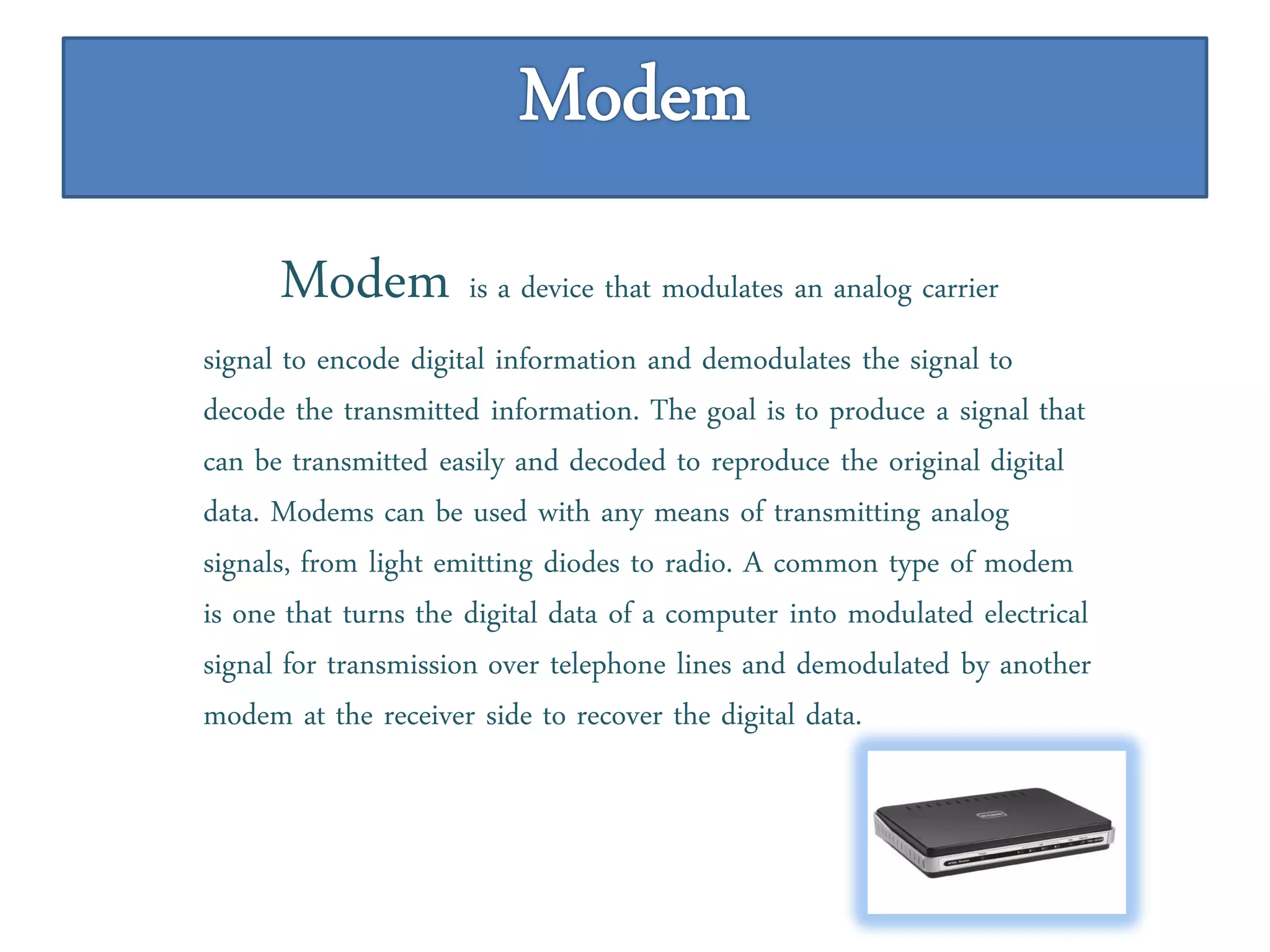 Modem is a device that modulates an analog carrier
signal to encode digital information and demodulates the signal to
decode the transmitted information. The goal is to produce a signal that
can be transmitted easily and decoded to reproduce the original digital
data. Modems can be used with any means of transmitting analog
signals, from light emitting diodes to radio. A common type of modem
is one that turns the digital data of a computer into modulated electrical
signal for transmission over telephone lines and demodulated by another
modem at the receiver side to recover the digital data.
 