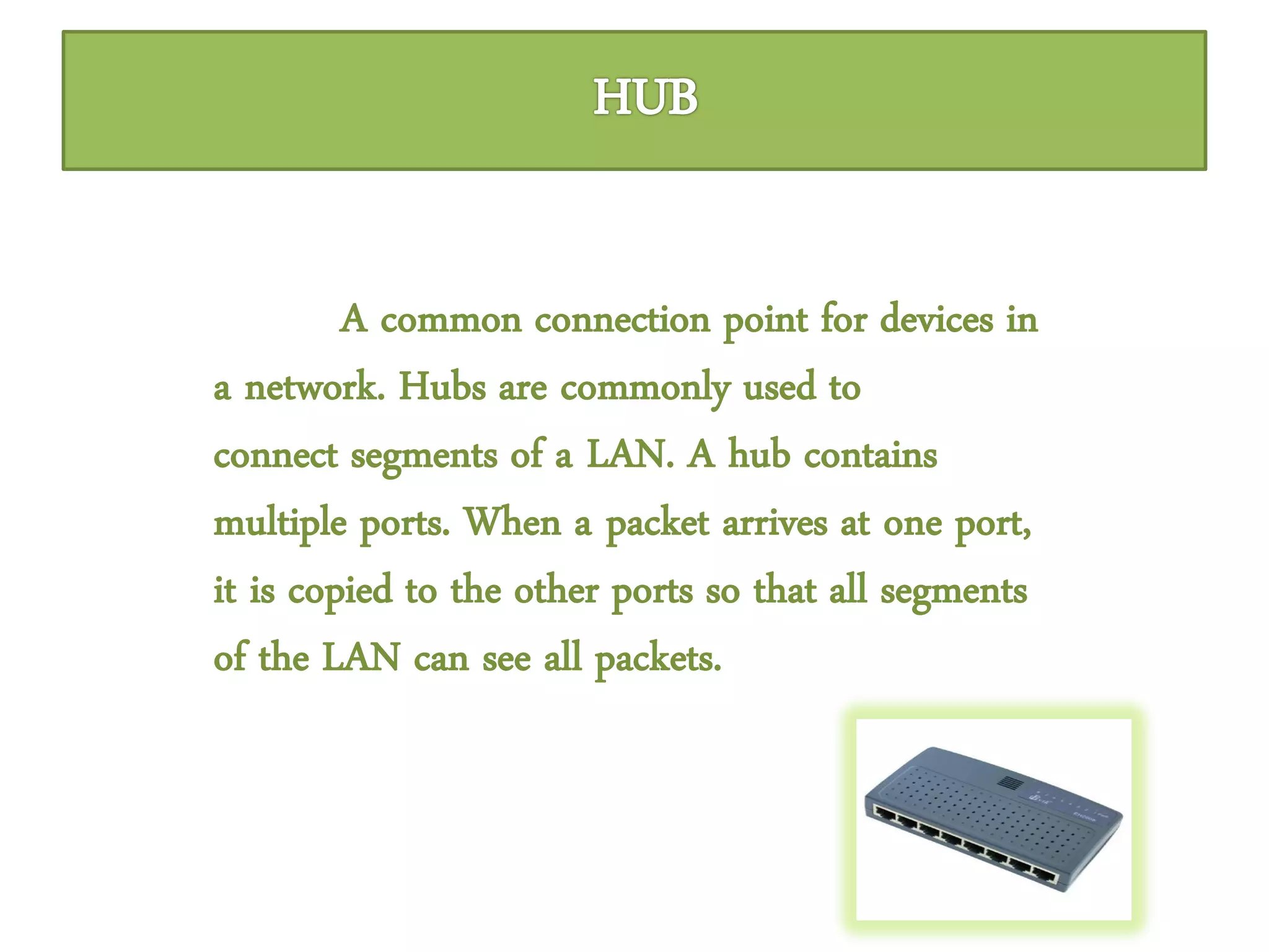 A common connection point for devices in
a network. Hubs are commonly used to
connect segments of a LAN. A hub contains
multiple ports. When a packet arrives at one port,
it is copied to the other ports so that all segments
of the LAN can see all packets.
 