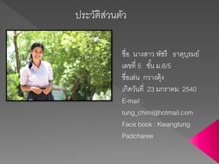 ประวัติส่วนตัว
ชื่อ นางสาว พัชรี ธาตุบุรมย์
เลขที่ 5 ชั้น ม.6/5
ชื่อเล่น กวางตุ้ง
เกิดวันที่ 23 มกราคม 2540
E-mail :
tung_chimi@hotmail.com
Face book : Kwangtung
Padcharee
 