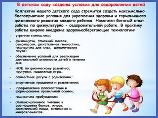 В детском саду созданы условия для оздоровления детей
Коллектив нашего детского сада стремится создать максимально
благоприятные условия для укрепления здоровья и гармоничного
физического развития каждого ребенка. Накоплен богатый опыт
работы по физкультурно - оздоровительной работе. В практику
работы широко внедрены здоровьесберегающие технологии:
 утренняя гимнастика;
 физминутки, точечный массаж,
самомассаж, дыхательная гимнастика,
гимнастика для глаз, динамические
паузы;
 обеспечение условий для реализации
двигательной активности детей в течение
дня;
 НОД по физическому развитию,
прогулки, подвижные игры;
 совместные досуги с родителями;
 спортивные праздники и развлечения;
 профилактика плоскостопия и
формирование правильной осанки,
 гимнастика пробуждения;
 сбалансированное питание в
соотношении белков, жиров,
растительной пищи, витаминов и
микроэлементов.
 